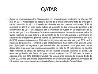 QATAR
•   Qatar ha prosperado en los últimos años con el crecimiento sostenido de alta del PIB
    real en 2011. Autoridades de Qatar a través de la crisis financiera trató de proteger el
    sector bancario local con inversiones directas en los bancos nacionales. PIB se
    recuperó en 2010 en gran parte debido al aumento de los precios del petróleo y de
    crecimiento de 2011 fue apoyada por la inversión de Qatar en la expansión de su
    sector del gas. La política económica está centrada en el desarrollo no asociados de
    Qatar reservas de gas natural y el aumento de la inversión privada y extranjera en
    sectores no energéticos, pero la cuenta de petróleo y gas sigue siendo más del 50%
    del PIB, aproximadamente el 85% de los ingresos de exportación, y el 70% de los
    ingresos del gobierno . Petróleo y gas probablemente han hecho más alto de Qatar
    per cápita país de ingresos - por delante de Liechtenstein - y el país con menor
    desempleo. Las reservas probadas de petróleo en más de 25 mil millones de barriles
    debe habilitar la salida de continuo en los niveles actuales durante 57 años. Las
    reservas probadas de Qatar de gas natural superará los 25 billones de metros
    cúbicos, más del 13% del total mundial y la tercera más grande del mundo. Éxito de
    Qatar 2022 copa del mundo probablemente se acelerarán los grandes proyectos de
    infraestructura como la red de metro de Qatar y la calzada de Qatar-Bahrein.
 