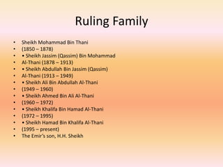 Ruling FamilySheikh Mohammad Bin Thani(1850 – 1878)• Sheikh Jassim (Qassim) Bin MohammadAl-Thani (1878 – 1913)• Sheikh Abdullah Bin Jassim (Qassim)Al-Thani (1913 – 1949)• Sheikh Ali Bin Abdullah Al-Thani(1949 – 1960)• Sheikh Ahmed Bin Ali Al-Thani(1960 – 1972)• Sheikh Khalifa Bin Hamad Al-Thani(1972 – 1995)• Sheikh Hamad Bin Khalifa Al-Thani(1995 – present)The Emir’s son, H.H. Sheikh