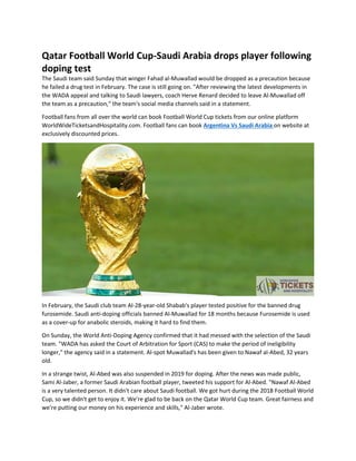 Qatar Football World Cup-Saudi Arabia drops player following
doping test
The Saudi team said Sunday that winger Fahad al-Muwallad would be dropped as a precaution because
he failed a drug test in February. The case is still going on. "After reviewing the latest developments in
the WADA appeal and talking to Saudi lawyers, coach Herve Renard decided to leave Al-Muwallad off
the team as a precaution," the team's social media channels said in a statement.
Football fans from all over the world can book Football World Cup tickets from our online platform
WorldWideTicketsandHospitality.com. Football fans can book Argentina Vs Saudi Arabia on website at
exclusively discounted prices.
In February, the Saudi club team Al-28-year-old Shabab's player tested positive for the banned drug
furosemide. Saudi anti-doping officials banned Al-Muwallad for 18 months because Furosemide is used
as a cover-up for anabolic steroids, making it hard to find them.
On Sunday, the World Anti-Doping Agency confirmed that it had messed with the selection of the Saudi
team. "WADA has asked the Court of Arbitration for Sport (CAS) to make the period of ineligibility
longer," the agency said in a statement. Al-spot Muwallad's has been given to Nawaf al-Abed, 32 years
old.
In a strange twist, Al-Abed was also suspended in 2019 for doping. After the news was made public,
Sami Al-Jaber, a former Saudi Arabian football player, tweeted his support for Al-Abed. "Nawaf Al-Abed
is a very talented person. It didn't care about Saudi football. We got hurt during the 2018 Football World
Cup, so we didn't get to enjoy it. We're glad to be back on the Qatar World Cup team. Great fairness and
we're putting our money on his experience and skills," Al-Jaber wrote.
 