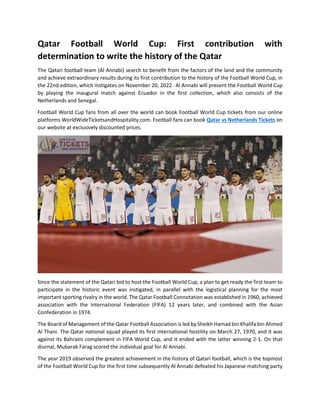 Qatar Football World Cup: First contribution with
determination to write the history of the Qatar
The Qatari football team (Al Annabi) search to benefit from the factors of the land and the community
and achieve extraordinary results during its first contribution to the history of the Football World Cup, in
the 22nd edition, which instigates on November 20, 2022. Al Annabi will present the Football World Cup
by playing the inaugural match against Ecuador in the first collection, which also consists of the
Netherlands and Senegal.
Football World Cup fans from all over the world can book Football World Cup tickets from our online
platforms WorldWideTicketsandHospitality.com. Football fans can book Qatar vs Netherlands Tickets on
our website at exclusively discounted prices.
Since the statement of the Qatari bid to host the Football World Cup, a plan to get ready the first team to
participate in the historic event was instigated, in parallel with the logistical planning for the most
important sporting rivalry in the world. The Qatar Football Connotation was established in 1960, achieved
association with the International Federation (FIFA) 12 years later, and combined with the Asian
Confederation in 1974.
The Board of Management of the Qatar Football Association is led by Sheikh Hamad bin Khalifa bin Ahmed
Al Thani. The Qatar national squad played its first international hostility on March 27, 1970, and it was
against its Bahraini complement in FIFA World Cup, and it ended with the latter winning 2-1. On that
diurnal, Mubarak Farag scored the individual goal for Al Annabi.
The year 2019 observed the greatest achievement in the history of Qatari football, which is the topmost
of the Football World Cup for the first time subsequently Al Annabi defeated his Japanese matching party
 