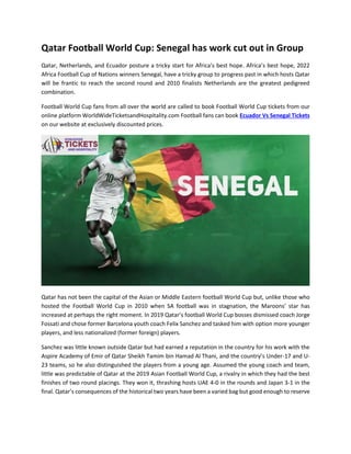 Qatar Football World Cup: Senegal has work cut out in Group
Qatar, Netherlands, and Ecuador posture a tricky start for Africa’s best hope. Africa’s best hope, 2022
Africa Football Cup of Nations winners Senegal, have a tricky group to progress past in which hosts Qatar
will be frantic to reach the second round and 2010 finalists Netherlands are the greatest pedigreed
combination.
Football World Cup fans from all over the world are called to book Football World Cup tickets from our
online platform WorldWideTicketsandHospitality.com Football fans can book Ecuador Vs Senegal Tickets
on our website at exclusively discounted prices.
Qatar has not been the capital of the Asian or Middle Eastern football World Cup but, unlike those who
hosted the Football World Cup in 2010 when SA football was in stagnation, the Maroons’ star has
increased at perhaps the right moment. In 2019 Qatar’s football World Cup bosses dismissed coach Jorge
Fossati and chose former Barcelona youth coach Felix Sanchez and tasked him with option more younger
players, and less nationalized (former foreign) players.
Sanchez was little known outside Qatar but had earned a reputation in the country for his work with the
Aspire Academy of Emir of Qatar Sheikh Tamim bin Hamad Al Thani, and the country’s Under-17 and U-
23 teams, so he also distinguished the players from a young age. Assumed the young coach and team,
little was predictable of Qatar at the 2019 Asian Football World Cup, a rivalry in which they had the best
finishes of two round placings. They won it, thrashing hosts UAE 4-0 in the rounds and Japan 3-1 in the
final. Qatar’s consequences of the historical two years have been a varied bag but good enough to reserve
 