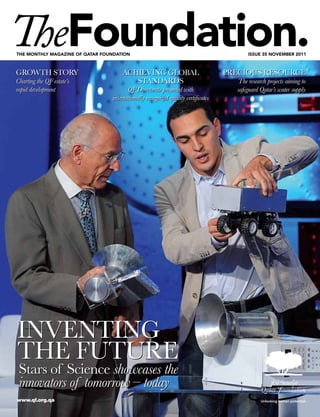 The monThly magazine of qaTar foundaTion                                                  issue 35 november 2011



GROWTH STORY                         ACHIEVING GLOBAL                              PRECIOUS RESOURCE
Charting the QF estate’s                STANDARDS                                     The research projects aiming to
rapid development                       QF Directorate presented with                safeguard Qatar’s water supply
                                 internationally recognized quality certificates




INVENTING
THE FUTURE
 Stars of Science showcases the
 innovators of tomorrow – today
www.qf.org.qa
 