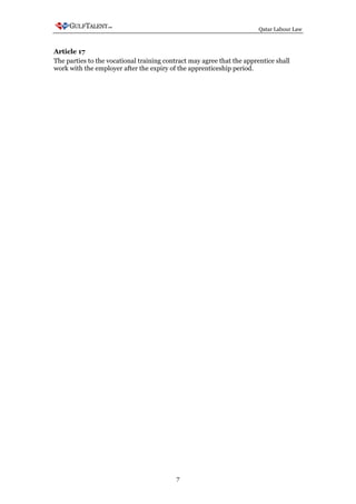 Qatar Labour Law



Article 17
The parties to the vocational training contract may agree that the apprentice shall
work with the employer after the expiry of the apprenticeship period.




                                           7
 