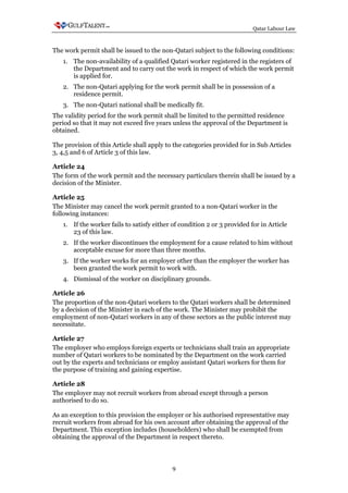 Qatar Labour Law



The work permit shall be issued to the non-Qatari subject to the following conditions:
   1. The non-availability of a qualified Qatari worker registered in the registers of
      the Department and to carry out the work in respect of which the work permit
      is applied for.
   2. The non-Qatari applying for the work permit shall be in possession of a
      residence permit.
   3. The non-Qatari national shall be medically fit.
The validity period for the work permit shall be limited to the permitted residence
period so that it may not exceed five years unless the approval of the Department is
obtained.

The provision of this Article shall apply to the categories provided for in Sub Articles
3, 4,5 and 6 of Article 3 of this law.

Article 24
The form of the work permit and the necessary particulars therein shall be issued by a
decision of the Minister.

Article 25
The Minister may cancel the work permit granted to a non-Qatari worker in the
following instances:
   1. If the worker fails to satisfy either of condition 2 or 3 provided for in Article
      23 of this law.
   2. If the worker discontinues the employment for a cause related to him without
      acceptable excuse for more than three months.
   3. If the worker works for an employer other than the employer the worker has
      been granted the work permit to work with.
   4. Dismissal of the worker on disciplinary grounds.

Article 26
The proportion of the non-Qatari workers to the Qatari workers shall be determined
by a decision of the Minister in each of the work. The Minister may prohibit the
employment of non-Qatari workers in any of these sectors as the public interest may
necessitate.

Article 27
The employer who employs foreign experts or technicians shall train an appropriate
number of Qatari workers to be nominated by the Department on the work carried
out by the experts and technicians or employ assistant Qatari workers for them for
the purpose of training and gaining expertise.

Article 28
The employer may not recruit workers from abroad except through a person
authorised to do so.

As an exception to this provision the employer or his authorised representative may
recruit workers from abroad for his own account after obtaining the approval of the
Department. This exception includes (householders) who shall be exempted from
obtaining the approval of the Department in respect thereto.



                                            9
 