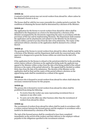 Qatar Labour Law



Article 29
A natural or juristic person may not recruit workers from abroad for. others unless he
has obtained a license to do so.

The license shall be valid for two years renewable for a similar period or periods. The
conditions of obtaining the license shall be determined by a decision of the Minister.

Article 30
The application for the license to recruit workers from abroad for others shall be
submitted to the Department on a form to be determined by a Decision of the
Minister accompanied by the documents supporting the same in accordance with the
provisions of this law and its implementing Decisions. The Department shall examine
the application and its attachments and submit it to the Minister for his decision
thereon within a period of 30 days from the date of its submission. The expiry of the
said period without a decision on the application shall be deemed to be a refusal
thereof.

Article 31
The granting of the license to recruit workers from abroad for others shall be made by
a Decision of the Minister and the Department shall notify the concerned party of the
approval or disapproval to grant the license within one week from the date of its
issuance.

If the application for the license is refused or the period provided for in the preceding
article expires without a Decision on the application being made the applicant may
appeal to the Minister within 15 days from the date of his being notified of the refusal
decision or the expiry of the period referred to. The appeal shall be decided on within
thirty days from the date of its submission. The decision of the Minister on the
application shall be final and the expiry of this period without a decision on the
appeal being made shall be considered as a refusal of the appeal.

Article 32
The person who is licensed to recruit workers from abroad for others shall obtain the
necessary commercial license for this purpose.

Article 33
The person who is licensed to recruit workers from abroad for others shall be
prohibited from doing the following:
   1. To receive from the worker any sums representing recruitment fees or
      expenses or any other costs.
   2. To carry out in the office any other business other than the recruitment of
      workers from abroad for others.

Article 34
The recruitment of workers from abroad for others shall be made in accordance with
a written contract between the licensed person and the employer in accordance with a
model to be determined by a decision of the Minister.

The task of the licensed person shall be considered to have been completed
immediately on the arrival of the workers and their delivery to the employer without
prejudice to the obligations specified in the recruitment contract.




                                           10
 