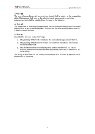 Qatar Labour Law



Article 35
The person licensed to recruit workers from abroad shall be subject to the supervision
of the Ministry and shall keep in the office the particulars, registers and other
documents which shall be specified by a Decision of the Minister.

Article 36
The procedures of licensing the recruitment and the rules and conditions of the works
of the offices of recruitment of workers from abroad for other shall be determined by
a decision of the Minister.

Article 37
Fees shall be imposed on the following:
   1. The granting of the work permit and the renewal and replacement thereof.
   2. The granting of the license to recruit workers from abroad and renewal and
      replacement thereof.
   3. The attestation of the seals of companies and establishments, the service
      contract, the certificates and the other documents which are to be attested by
      the Ministry.
The fixing of these fees and the exemption therefrom shall be made by a resolution of
the Council of Ministers.




                                          11
 