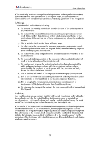 Qatar Labour Law



If the work is by its nature susceptible of being renewed and the performance of the
contract continues after performance of the agreed work, the contract shall be
considered to have been renewed for similar periods by agreement of the two parties.

Article 42
The worker shall undertake the following:
   1. To perform the work by himself and exercise the care of the ordinary man in
      its performance.
   2. To carry out the orders of the employer concerning the performance of the
      work if these orders do not include orders which contravene the law or the
      contract and if the carrying out of these orders does not subject the worker to
      danger.
   3. Not to work for third parties for or without a wage.
   4. To take care of the raw materials, means of production, products etc. which
      are in his possession or under his disposal and to take the necessary steps for
      their safe keeping and maintenance.
   5. To carry out the safety and professional health instructions prescribed in the
      establishment.
   6. To cooperate in the prevention of the occurrence of accidents in the place of
      work or in the alleviation of the results thereof.
   7. To continuously procure the professional and cultural development of his
      skills and expertise in accordance with the regulations and procedures
      prescribed by the employer in participation with the concerned authority
      within the limits of available facilities.
   8. Not to disclose the secrets of the employer even after expiry of the contract.
   9. Not to use the work tools outside the place of work without permission of the
      employer and to keep such tools in the places designated therefore.
   10. Not to accept gifts, remuneration, commission or sums in respect of
       performance of his duties otherwise than from the employer.
   11. To return on the expiry of the contract the non-consumed tools or materials at
       his disposal.

Article 43
Any condition in a service contract shall be void when it contains an undertaking by
the worker to work for the rest of his life with the employer or to abstain from
carrying out any craft or profession which may be carried out after leaving the work
even if the contract is agreed before the coming into force of this law.

If the nature of the work allows the worker to know the clients of the employer or the
secrets of the business of the establishment, the employer may stipulate that the
worker shall not compete with him or participate in any undertaking competing with
him after expiry of the contract. Such stipulation shall be valid only if it is restricted
as to its duration and place and to type of the work to the extent necessary for the
protection of the legitimate interests of the employer. The period of such undertaking
shall not exceed two years.




                                            13
 