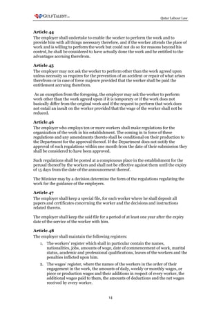 Qatar Labour Law



Article 44
The employer shall undertake to enable the worker to perform the work and to
provide him with all things necessary therefore, and if the worker attends the place of
work and is willing to perform the work but could not do so for reasons beyond his
control, he shall be considered to have actually done the work and be entitled to the
advantages accruing therefrom.

Article 45
The employer may not ask the worker to perform other than the work agreed upon
unless necessity so requires for the prevention of an accident or repair of what arises
therefrom or in case of force majeure provided that the worker shall be paid the
entitlement accruing therefrom.

 As an exception from the foregoing, the employer may ask the worker to perform
work other than the work agreed upon if it is temporary or if the work does not
basically differ from the original work and if the request to perform that work does
not entail an insult on the worker provided that the wage of the worker shall not be
reduced.

Article 46
The employer who employs ten or more workers shall make regulations for the
organization of the work in his establishment. The coming in to force of these
regulations and any amendments thereto shall be conditional on their production to
the Department for the approval thereof. If the Department does not notify the
approval of such regulations within one month from the date of their submission they
shall be considered to have been approved.

Such regulations shall be posted at a conspicuous place in the establishment for the
perusal thereof by the workers and shall not be effective against them until the expiry
of 15 days from the date of the announcement thereof.

The Minister may by a decision determine the form of the regulations regulating the
work for the guidance of the employers.

Article 47
The employer shall keep a special file, for each worker where he shall deposit all
papers and certificates concerning the worker and the decisions and instructions
related thereto.

The employer shall keep the said file for a period of at least one year after the expiry
date of the service of the worker with him.

Article 48
The employer shall maintain the following registers:
   1. The workers' register which shall in particular contain the names,
      nationalities, jobs, amounts of wage, date of commencement of work, marital
      status, academic and professional qualifications, leaves of the workers and the
      penalties inflicted upon him.
   2. The wages' register, where the names of the workers in the order of their
      engagement in the work, the amounts of daily, weekly or monthly wages, or
      piece or production wages and their additions in respect of every worker, the
      additional wages paid to them, the amounts of deductions and the net wages
      received by every worker.


                                            14
 