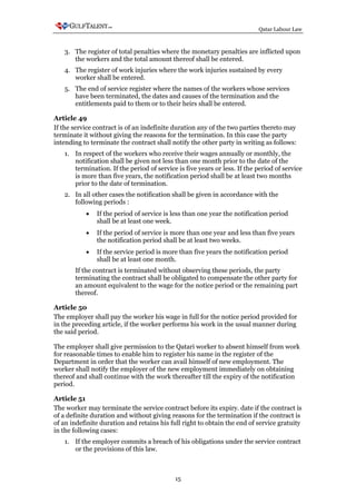 Qatar Labour Law



   3. The register of total penalties where the monetary penalties are inflicted upon
      the workers and the total amount thereof shall be entered.
   4. The register of work injuries where the work injuries sustained by every
      worker shall be entered.
   5. The end of service register where the names of the workers whose services
      have been terminated, the dates and causes of the termination and the
      entitlements paid to them or to their heirs shall be entered.

Article 49
If the service contract is of an indefinite duration any of the two parties thereto may
terminate it without giving the reasons for the termination. In this case the party
intending to terminate the contract shall notify the other party in writing as follows:
   1. In respect of the workers who receive their wages annually or monthly, the
      notification shall be given not less than one month prior to the date of the
      termination. If the period of service is five years or less. If the period of service
      is more than five years, the notification period shall be at least two months
      prior to the date of termination.
   2. In all other cases the notification shall be given in accordance with the
      following periods :
           •   If the period of service is less than one year the notification period
               shall be at least one week.
           •   If the period of service is more than one year and less than five years
               the notification period shall be at least two weeks.
           •   If the service period is more than five years the notification period
               shall be at least one month.
       If the contract is terminated without observing these periods, the party
       terminating the contract shall be obligated to compensate the other party for
       an amount equivalent to the wage for the notice period or the remaining part
       thereof.

Article 50
The employer shall pay the worker his wage in full for the notice period provided for
in the preceding article, if the worker performs his work in the usual manner during
the said period.

The employer shall give permission to the Qatari worker to absent himself from work
for reasonable times to enable him to register his name in the register of the
Department in order that the worker can avail himself of new employment. The
worker shall notify the employer of the new employment immediately on obtaining
thereof and shall continue with the work thereafter till the expiry of the notification
period.

Article 51
The worker may terminate the service contract before its expiry. date if the contract is
of a definite duration and without giving reasons for the termination if the contract is
of an indefinite duration and retains his full right to obtain the end of service gratuity
in the following cases:
   1. If the employer commits a breach of his obligations under the service contract
      or the provisions of this law.



                                            15
 