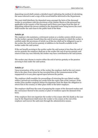 Qatar Labour Law



depositing record shall contain a detailed report indicating the method of calculating
the sums referred to and a copy of the record shall be delivered to the Department.

The court shall distribute the deposited sums amongst the heirs of the deceased
worker in accordance with the provisions of the Islamic Sharia or the personal law
applicable in the country of the deceased and if three years lapse from the date of
depositing without the person entitled to the deposited sums being known the court
shall transfer the said sums to the public fund of the State.


Article 56
The employer who maintains a retirement system or a similar system which secures
for the worker a greater benefit than the end of service gratuity to which the worker is
entitled under the provisions of Article 54 of this law shall not be obligated to pay to
the worker the end of service gratuity in addition to the benefit available to the
worker under the said system.

If the net benefit accruing to the worker under the said system is less than the end of
service gratuity the employer shall pay to the worker the end of service gratuity and
return to him any sum whereby the worker may have contributed to the said system.


The worker may choose to receive either the end of service gratuity or the pension
accruing to him under the said system.


Article 57
Upon termination of the service of the worker the employer shall at his cost return
him to the place from where he has recruited him at the commencement of the
engagement or to any place agreed upon between the parties.

The employer shall complete the proceedings of returning the non-Qatari worker
within a period not exceeding two weeks from the expiry date of the contract. If the
worker joins another employer before his departure from the State the obligation to
return him to his country or other place shifts to the latter employer.

The employer shall bear the costs of preparing the corpse of the deceased worker and
the conveyance thereof to his country or place of residence upon the demand of his
heirs.

If the employer does not repatriate the worker or his corpse after his death as the case
may be the Department shall return the worker or his corpse at the cost of the
employer and recover the said costs through the administrative means.




                                           17
 