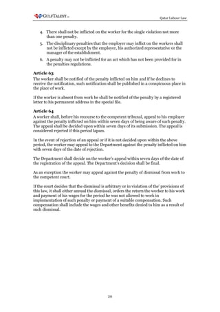 Qatar Labour Law



   4. There shall not be inflicted on the worker for the single violation not more
      than one penalty.
   5. The disciplinary penalties that the employer may inflict on the workers shall
      not be inflicted except by the employer, his authorized representative or the
      manager of the establishment.
   6. A penalty may not be inflicted for an act which has not been provided for in
      the penalties regulations.

Article 63
The worker shall be notified of the penalty inflicted on him and if he declines to
receive the notification, such notification shall be published in a conspicuous place in
the place of work.

If the worker is absent from work he shall be notified of the penalty by a registered
letter to his permanent address in the special file.

Article 64
A worker shall, before his recourse to the competent tribunal, appeal to his employer
against the penalty inflicted on him within seven days of being aware of such penalty.
The appeal shall be decided upon within seven days of its submission. The appeal is
considered rejected if this period lapses.

In the event of rejection of an appeal or if it is not decided upon within the above
period, the worker may appeal to the Department against the penalty inflicted on him
with seven days of the date of rejection.

The Department shall decide on the worker's appeal within seven days of the date of
the registration of the appeal. The Department's decision shall be final.

As an exception the worker may appeal against the penalty of dismissal from work to
the competent court.

If the court decides that the dismissal is arbitrary or in violation of the' provisions of
this law, it shall either annual the dismissal, orders the return the worker to his work
and payment of his wages for the period he was not allowed to work in
implementation of such penalty or payment of a suitable compensation. Such
compensation shall include the wages and other benefits denied to him as a result of
such dismissal.




                                            20
 