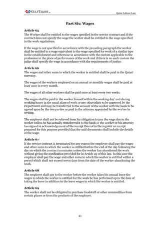 Qatar Labour Law



                                 Part Six: Wages
Article 65
The Worker shall be entitled to the wages specified in the service contract and if the
contract does not specify the wage the worker shall be entitled to the wage specified
in the work regulations.

If the wage is not specified in accordance with the preceding paragraph the worker
shall be entitled to a wage equivalent to the wage specified for work of a similar type
in the establishment and otherwise in accordance with the custom applicable to the
profession in the place of performance of the work and if there is no such custom the
judge shall specify the wage in accordance with the requirements of justice.

Article 66
The wages and other sums to which the worker is entitled shall be paid in the Qatari
currency.

The wages of the workers employed on an annual or monthly wages shall be paid at
least once in every month.

The wages of all other workers shall be paid once at least every two weeks.

The wages shall be paid to the worker himself within the working day' and during
working hours in the usual place of work or any other place to be approved by the
Department and may be transferred to the account of the worker with the bank to be
agreed upon by the two parties or paid to the attorney appointed by the worker in
writing.

The employer shall not be relieved from his obligation to pay the wage due to the
worker unless he has actually transferred it to the bank or the worker or his attorney
has signed in acknowledgement of the receipt thereof in the register or receipt
prepared for this purpose provided that the said documents shall include the details
of the wage.

Article 67
If the service contract is terminated for any reason the employer shall pay the wages
and other sums to which the worker is entitled before the end of the day following the
day on which the contract terminates unless the worker has abandoned the work
without giving the notification provided for in Article 49 of this law. In this case the
employer shall pay the wage and other sums to which the worker is entitled within a
period which shall not exceed seven days from the date of the worker abandoning the
work.

Article 68
The employer shall pay to the worker before the worker takes his annual leave the
wages to which the worker is entitled for the work he has performed up to the date of
taking the leave in addition to the leave wages to which the worker is entitled.

Article 69
The worker shall not be obligated to purchase foodstuff or other commodities from
certain places or from the products of the employer.




                                           21
 