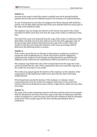 Qatar Labour Law



Article 70
Any part of the wage to which the worker is entitled may not be attached and the
payment thereof may not be withheld except for the execution of a judicial decision.

In case of attachment in execution of a judgment the Sharia alimony debt shall have
priority over all other debts and the total of the sums attached shall not exceed 35% of
the wage of the indebted worker.

The employer may not charge any interest on the loan he may grant to the worker
and shall not deduct more than 10% from the wage of the worker in settlement of the
loan.

The total of the sums to be deducted from the wage of the worker in settlement of the
deductibles and debts due from him shall not exceed 50% of his aggregate wage. If
the percentage which shall be deducted from the wage of the worker within one
month exceeds this percentage the deduction of the excess percentage shall be
deferred to the following month or months.

Article 71
If the worker causes the loss of, damage or destruction to machinery, products or
equipment of the establishment as a result of his fault he shall be obligated to
compensate the employer for the damage resulting therefrom provided that the
obligation of the worker for the compensation shall be preceded by an enquiry.

The employer may deduct the value of the compensation from the wage due to the
worker provided that the value of the compensation does not exceed the wage due to
the worker for seven days in one month.

The worker may appeal against the decision of the employer on the valuation of the
compensation to the Department within seven days from the date of his being
notified thereof.

If the Department cancels the decision of the employer or evaluates a lesser
compensation due from the worker the employer shall return to the worker the
amount which he has deducted in excess without a right thereto within not more than
seven days.

Article 72
The wage of the worker during the annual or sick leave and his end of service gratuity
shall be calculated on the basis of his basic wage on the date of entitlement and if the
worker is employed on a piece-by-piece work basis the entitlement shall be calculated
on the basis of his average wages for the three months preceding the date of
entitlement.




                                           22
 