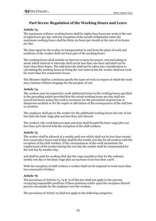 Qatar Labour Law



    Part Seven: Regulation of the Working Hours and Leave
Article 73
The maximum ordinary working hours shall be eighty four hours per week at the rate
of eight hours per day with the exception of the month of Ramadan when the
maximum working hours shall be thirty six hours per month at the rate of six hours
per day.

The time spent by the worker in transportation to and from the place of work and
residence of the worker shall not form part of the working hours.

The working hours shall include an interval or more for prayer, rest and taking of
meals which interval or intervals shall not be less than one hour and shall not be
more than three hours. The said intervals shall not be taken into consideration in
calculating the working hours in fixing the rest interval but the worker shall not work
for more than five consecutive hours.

The Minister shall by a decision specify the types of work in respect of which the work
may continue without stoppage for the purpose of rest.

Article 74
The workers may be required to work additional hours to the working hours specified
in the preceding article provided that the actual working hours per day shall not
exceed ten hours unless the work is necessary for the prevention of gross loss or
dangerous accident or for the repair or alleviation of the consequences of the said loss
or accident.

The employer shall pay to the worker for the additional working hours the rate of not
less than the basic wage plus not less than 25% thereof.

The workers who work between 9pm and 6am shall be paid the basic wage plus not
less than 50% thereof with the exception of the shift workers.

Article 75
The worker shall be allowed of a weekly paid rest which shall not be less than twenty-
four consecutive hours and Friday shall be the weekly rest day for all workers with the
exception of the shift workers. If the circumstances of the work necessitate the
employment of the worker during the rest day the worker shall be compensated for
the rest day by another day,

and shall be paid for working that day the wage payable to him for the ordinary
weekly rest day or his basic wage plus an increase of not less than 150%.

With the exception of shift workers a worker shall not be required to work more than
two consecutive Fridays.

Article 76
The provisions of Articles 73, 74 & 75 of this law shall not apply to the persons
occupying responsible positions if these positions confer upon the occupiers thereof
powers exercisable by the employer over the workers.

The provisions of Article 73 shall not apply to the following categories:




                                           23
 