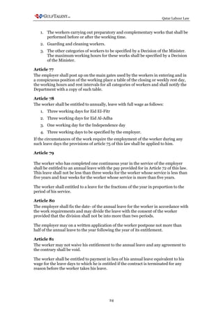 Qatar Labour Law



   1. The workers carrying out preparatory and complementary works that shall be
      performed before or after the working time.
   2. Guarding and cleaning workers.
   3. The other categories of workers to be specified by a Decision of the Minister.
      The maximum working hours for these works shall be specified by a Decision
      of the Minister.

Article 77
The employer shall post up on the main gates used by the workers in entering and in
a conspicuous position of the working place a table of the closing or weekly rest day,
the working hours and rest intervals for all categories of workers and shall notify the
Department with a copy of such table.

Article 78
The worker shall be entitled to annually, leave with full wage as follows:
   1. Three working days for Eid EI-Fitr
   2. Three working days for Eid Al-Adha
   3. One working day for the Independence day
   4. Three working days to be specified by the employer.
If the circumstances of the work require the employment of the worker during any
such leave days the provisions of article 75 of this law shall be applied to him.

Article 79

The worker who has completed one continuous year in the service of the employer
shall be entitled to an annual leave with the pay provided for in Article 72 of this law.
This leave shall not be less than three weeks for the worker whose service is less than
five years and four weeks for the worker whose service is more than five years.

The worker shall entitled to a leave for the fractions of the year in proportion to the
period of his service.

Article 80
The employer shall fix the date- of the annual leave for the worker in accordance with
the work requirements and may divide the leave with the consent of the worker
provided that the division shall not be into more than two periods.

The employer may on a written application of the worker postpone not more than
half of the annual leave to the year following the year of its entitlement.

Article 81
The worker may not waive his entitlement to the annual leave and any agreement to
the contrary shall be void.

The worker shall be entitled to payment in lieu of his annual leave equivalent to his
wage for the leave days to which he is entitled if the contract is terminated for any
reason before the worker takes his leave.




                                           24
 