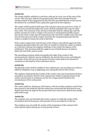 Qatar Labour Law



Article 82
The worker shall be entitled to a sick leave with pay for every year of the years of his
service. This sick leave shall not be granted unless after three months from the
commencement of his engagement for the first time provided that the worker proves
his sickness by a certificate from a physician approved by the employer.

The worker shall be paid his full wage if the sick leave does not exceed two weeks. If
the sick leave extends thereafter the worker shall be paid half of his wage for other
four weeks. The extension of the sick leave thereafter shall be without pay until the
worker resumes his work or resigns or his service is terminated for health reasons.
The service of the worker may be terminated at the end of the twelfth week of the sick
leave if it has been proved by a report' issued by the competent physician that the
worker is unable to resume his work at that time.

If the worker resigns from work because of the sickness and with the approval of the
competent physician before the end of the six months to which the worker is entitled
as a sick leave with pay the employer shall pay to the worker the balance of his
entitlement. This provision shall also apply in case of death because of sickness
before the end of the said six weeks.

The preceding provisions shall not prejudice the right of the worker to the
remuneration to which he may be entitled for the period of his service and taking by
the worker of the sick leave for the period of twelve weeks shall not be deemed to
constitute an interruption of his continuous service.

Article 83
The Muslim worker shall be entitled to leave without pay, not exceeding two weeks to
fulfill his obligation to go to pilgrimage once during the period of his service.

The employer shall specify the number of the workers who may be granted such leave
annually in accordance with the work requirements subject to giving priority to the
worker who has been in continuous service for a longer period whenever the
circumstances of the work permit.

Article 84
The worker shall not, during any of his leaves, work for another employer and if it has
been proved to the employer that the worker has contravened this provision he may
deprive him from his wage for the period of the leave and recover what he has already
paid of that wage.

Article 85
The employer may not terminate the service contract or notify the worker of the
termination thereof during any of his periods of leave provided for in this law.

The employer may not notify the worker of the termination of the contract if the
notice period expires during any of such periods of leave.




                                           25
 