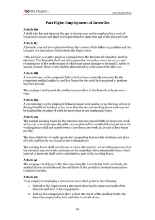 Qatar Labour Law



                  Part Eight: Employment of Juveniles
Article 86
A child who has not attained the age of sixteen may not be employed in a work of
whatsoever nature and shall not be permitted to enter into any of the place of work.

Article 87
A juvenile may not be employed without the consent of his father or guardian and the
issuance of a special permission from the Department.

If the juvenile is a Qatari pupil an approval from the Minister of Education shall be
obtained. The Juveniles shall not be employed in the works, where its nature and
circumstance of the performance of which may cause damage to the health, safety or
morals thereof. These works shall be determined by a decision of the Minister.

Article 88
A Juvenile may not be employed before he has been medically examined by the
competent medical authority and his fitness for the work he is required to perform
has been proved.

The employer shall repeat the medical examination of the Juvenile at least once a
year.

Article 89
A Juvenile may not be employed between sunset and sunrise or on the days of rest or
during the official holidays or for more than the normal working hours and may not
be retained in the place of work for more than seven continuous hours.

Article 90
The normal working hours for the Juvenile may not exceed thirty six hours per week
at the rate of six hours per day with the exception of the month of Ramadan when the
working hours shall not exceed twenty four hours per week at the rate of four hours
per day.

The time which the Juvenile spends in transporting between his residence and place
of work shall not be calculated in the working hours.

The working hours shall include one or more intervals for rest or taking meals so that
the Juvenile may not work continuously for more than three consecutive hours. Such
interval or intervals shall not be calculated as part of the working hours.

Article 91
The employer shall keep in the file concerning the Juvenile his birth certificate, his
medical fitness certificate and the certificate of the periodical medical examination
conducted on him.

Article 92
Every employer employing a Juvenile or more shall perform the following:
   1. Submit to the Department a statement showing the name and work of the
      Juvenile and date of his engagement.
   2. Post up in a conspicuous place a clear statement of the working hours, the
      Juveniles employed by him and their intervals of rest.



                                           26
 