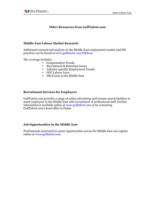 Qatar Labour Law




                    Other Resources from GulfTalent.com




Middle East Labour Market Research

Additional research and analysis on the Middle East employment market and HR
practices can be found at www.gulftalent.com/HRZone

The coverage includes:
                  Compensation Trends
                  Recruitment & Retention Issues
                  Industry-specific Employment Trends
                  GCC Labour Laws
                  HR Events in the Middle East




Recruitment Services for Employers

GulfTalent.com provides a range of online advertising and resume search facilities to
assist employers in the Middle East with recruitment of professional staff. Further
information is available online at www.gulftalent.com or by contacting
GulfTalent.com’s head office in Dubai.




Job Opportunities in the Middle East

Professionals interested in career opportunities across the Middle East can register
online at www.gulftalent.com.
 