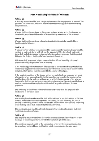 Qatar Labour Law



                   Part Nine: Employment of Women
Article 93
A working woman shall be paid a wage equivalent to the wage payable to a man if she
performs the same work and shall be availed of the same opportunities of training
and promotion.

Article 94
Women shall not be employed in dangerous arduous works, works detrimental to
their health, morals or other works to be specified by a Decision of the Minister.

Article 95
Women shall not be employed otherwise than in the times to be specified by a
Decision of the Minister.

Article 96
A female worker who has been employed by an employer for a complete year shall be
entitled to maternity leave with full pay for a period of fifty days. Such maternity
leave shall include the period before and after the delivery provided that the period
following the delivery shall not be less than thirty five days.

This leave shall be granted subject to a medical certificate issued by a licensed
physician stating the probable date of delivery.

If the remaining period of the leave after delivery is less than thirty days the female
worker may be granted a complementary leave from her annual leave. Otherwise the
complementary period shall be deemed to be a leave without pay.

If the medical condition of the female worker prevents her from resuming her work
after expiry of her leave referred to in the preceding paragraphs the female worker
shall be deemed to be on leave without pay provided that the period of her absence
from works shall not exceed sixty consecutive or interrupted days and provided that a
medical certificate of her medical condition shall be produced from a licensed
physician.

The obtaining by the female worker of the delivery leave shall not prejudice her
entitlement to her other leave.

Article 97
The nursing female worker shall be entitled in addition to her entitlement to the rest
interval provided for in Article 73 of this law during the year following the year of
delivery to a nursing interval which shall not be less than one hour per day. The fixing
of the nursing times shall be made by the female worker.

The nursing interval shall be calculated as part of the working hours and shall not
result in a deduction of wage.

Article 98
The employer may not terminate the service contract of a female worker due to her
marriage or obtaining the leave provided for in Article 96 of this Law.

The employer may not notify of the termination of her service contract during this
leave and may not send her a notification which expires during the said leave.



                                           27
 