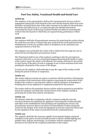 Qatar Labour Law



       Part Ten: Safety, Vocational Health and Social Care
Article 99
The employer or his representative shall on the commencement of every worker's
engagement inform him of the hazards of the work and the hazards which may occur
thereafter and shall inform him of the safety measures to be taken for the protection
therefrom and shall post up in a conspicuous place his detailed instructions
concerning the means of observing vocational health and safety for protecting the
workers from the hazards to which they are exposed during performance of their
work.

Article 100
The employer shall take all precautionary measures for protecting the workers during
the work from any injury or disease that may result from the work performed in his
establishment or from any accident, defect or breakdown in the machinery and
equipment therein or from fire.

The employer may not burden the worker with or deduct from his wage any sum in
return for his providing these precautionary means.

The Department shall in case of the employer omitting to take the precautionary
measures referred to or in case of imminent dangers threatening the health or safety
of the workers report the matter to the Minister for issuing a decision for the partial
or total closure of the place of work or stoppage of one or more machines from work
pending the elimination of the causes of the danger.

In such case the employer shall undertake to pay the wages of the workers in full
during the period of closure or suspension.

Article 101
The worker shall not commit any action or omission with the intention of hampering
the execution of the instructions of the employer concerning the conservation of the
health of the workers or securing their safety or with the intention of damaging or
breaking down of any appliances or equipment prepared for this purpose.

The worker shall use the protection devices and the uniform prepared as provided to
him by the employer and shall obey all instructions of the employer aiming at
protecting the worker from injuries and diseases.

Article 102
The Minister shall after coordination with the competent authority issue the
necessary decisions for regulating the appliances concerning the vocational health
and safety in the establishments and specifying and regulating the services and
precautionary measures that are necessary for protecting the workers during the
work from the dangers of the work and equipment and means and levels thereof and
for the regulation of the means of protection from the vocational disease.

Article 103
The employer shall take the measures capable of securing the hygiene and good
ventilation in the places of work and shall provide it with the suitable lighting and
potable water, hygiene and drainage, in accordance with the regulations and
decisions to be issued by the competent authorities in this respect.




                                           28
 