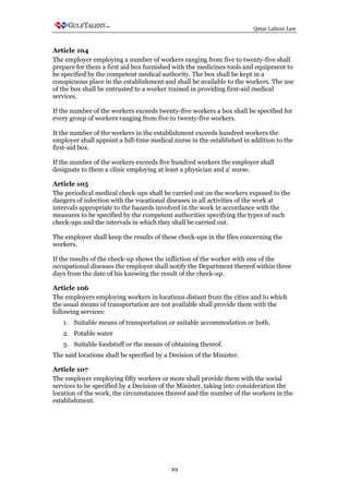 Qatar Labour Law



Article 104
The employer employing a number of workers ranging from five to twenty-five shall
prepare for them a first aid box furnished with the medicines tools and equipment to
be specified by the competent medical authority. The box shall be kept in a
conspicuous place in the establishment and shall be available to the workers. The use
of the box shall be entrusted to a worker trained in providing first-aid medical
services.

If the number of the workers exceeds twenty-five workers a box shall be specified for
every group of workers ranging from five to twenty-five workers.

It the number of the workers in the establishment exceeds hundred workers the
employer shall appoint a full-time medical nurse in the established in addition to the
first-aid box.

If the number of the workers exceeds five hundred workers the employer shall
designate to them a clinic employing at least a physician and a' nurse.

Article 105
The periodical medical check-ups shall be carried out on the workers exposed to the
dangers of infection with the vocational diseases in all activities of the work at
intervals appropriate to the hazards involved in the work in accordance with the
measures to be specified by the competent authorities specifying the types of such
check-ups and the intervals in which they shall be carried out.

The employer shall keep the results of these check-ups in the files concerning the
workers.

If the results of the check-up shows the infliction of the worker with one of the
occupational diseases the employer shall notify the Department thereof within three
days from the date of his knowing the result of the check-up.

Article 106
The employers employing workers in locations distant from the cities and to which
the usual means of transportation are not available shall provide them with the
following services:
   1. Suitable means of transportation or suitable accommodation or both.
   2. Potable water
   3. Suitable foodstuff or the means of obtaining thereof.
The said locations shall be specified by a Decision of the Minister.

Article 107
The employer employing fifty workers or more shall provide them with the social
services to be specified by a Decision of the Minister, taking into consideration the
location of the work, the circumstances thereof and the number of the workers in the
establishment.




                                           29
 
