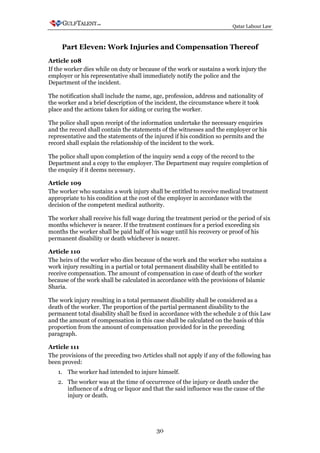 Qatar Labour Law



     Part Eleven: Work Injuries and Compensation Thereof
Article 108
If the worker dies while on duty or because of the work or sustains a work injury the
employer or his representative shall immediately notify the police and the
Department of the incident.

The notification shall include the name, age, profession, address and nationality of
the worker and a brief description of the incident, the circumstance where it took
place and the actions taken for aiding or curing the worker.

The police shall upon receipt of the information undertake the necessary enquiries
and the record shall contain the statements of the witnesses and the employer or his
representative and the statements of the injured if his condition so permits and the
record shall explain the relationship of the incident to the work.

The police shall upon completion of the inquiry send a copy of the record to the
Department and a copy to the employer. The Department may require completion of
the enquiry if it deems necessary.

Article 109
The worker who sustains a work injury shall be entitled to receive medical treatment
appropriate to his condition at the cost of the employer in accordance with the
decision of the competent medical authority.

The worker shall receive his full wage during the treatment period or the period of six
months whichever is nearer. If the treatment continues for a period exceeding six
months the worker shall be paid half of his wage until his recovery or proof of his
permanent disability or death whichever is nearer.

Article 110
The heirs of the worker who dies because of the work and the worker who sustains a
work injury resulting in a partial or total permanent disability shall be entitled to
receive compensation. The amount of compensation in case of death of the worker
because of the work shall be calculated in accordance with the provisions of Islamic
Sharia.

The work injury resulting in a total permanent disability shall be considered as a
death of the worker. The proportion of the partial permanent disability to the
permanent total disability shall be fixed in accordance with the schedule 2 of this Law
and the amount of compensation in this case shall be calculated on the basis of this
proportion from the amount of compensation provided for in the preceding
paragraph.

Article 111
The provisions of the preceding two Articles shall not apply if any of the following has
been proved:
   1. The worker had intended to injure himself.
   2. The worker was at the time of occurrence of the injury or death under the
      influence of a drug or liquor and that the said influence was the cause of the
      injury or death.




                                          30
 