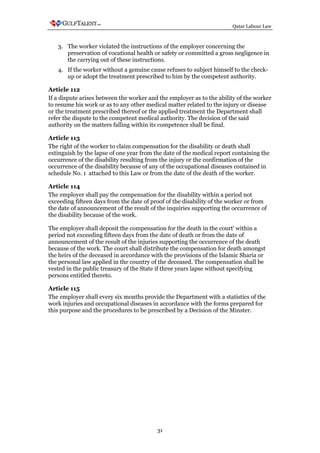 Qatar Labour Law



   3. The worker violated the instructions of the employer concerning the
      preservation of vocational health or safety or committed a gross negligence in
      the carrying out of these instructions.
   4. If the worker without a genuine cause refuses to subject himself to the check-
      up or adopt the treatment prescribed to him by the competent authority.

Article 112
If a dispute arises between the worker and the employer as to the ability of the worker
to resume his work or as to any other medical matter related to the injury or disease
or the treatment prescribed thereof or the applied treatment the Department shall
refer the dispute to the competent medical authority. The decision of the said
authority on the matters falling within its competence shall be final.

Article 113
The right of the worker to claim compensation for the disability or death shall
extinguish by the lapse of one year from the date of the medical report containing the
occurrence of the disability resulting from the injury or the confirmation of the
occurrence of the disability because of any of the occupational diseases contained in
schedule No. 1 attached to this Law or from the date of the death of the worker.

Article 114
The employer shall pay the compensation for the disability within a period not
exceeding fifteen days from the date of proof of the disability of the worker or from
the date of announcement of the result of the inquiries supporting the occurrence of
the disability because of the work.

The employer shall deposit the compensation for the death in the court' within a
period not exceeding fifteen days from the date of death or from the date of
announcement of the result of the injuries supporting the occurrence of the death
because of the work. The court shall distribute the compensation for death amongst
the heirs of the deceased in accordance with the provisions of the Islamic Sharia or
the personal law applied in the country of the deceased. The compensation shall be
vested in the public treasury of the State if three years lapse without specifying
persons entitled thereto.

Article 115
The employer shall every six months provide the Department with a statistics of the
work injuries and occupational diseases in accordance with the forms prepared for
this purpose and the procedures to be prescribed by a Decision of the Minster.




                                          31
 