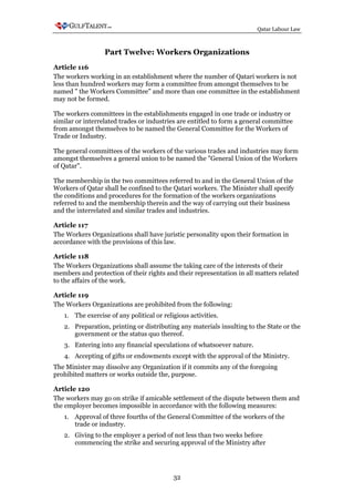Qatar Labour Law



                  Part Twelve: Workers Organizations
Article 116
The workers working in an establishment where the number of Qatari workers is not
less than hundred workers may form a committee from amongst themselves to be
named " the Workers Committee" and more than one committee in the establishment
may not be formed.

The workers committees in the establishments engaged in one trade or industry or
similar or interrelated trades or industries are entitled to form a general committee
from amongst themselves to be named the General Committee for the Workers of
Trade or Industry.

The general committees of the workers of the various trades and industries may form
amongst themselves a general union to be named the "General Union of the Workers
of Qatar".

The membership in the two committees referred to and in the General Union of the
Workers of Qatar shall be confined to the Qatari workers. The Minister shall specify
the conditions and procedures for the formation of the workers organizations
referred to and the membership therein and the way of carrying out their business
and the interrelated and similar trades and industries.

Article 117
The Workers Organizations shall have juristic personality upon their formation in
accordance with the provisions of this law.

Article 118
The Workers Organizations shall assume the taking care of the interests of their
members and protection of their rights and their representation in all matters related
to the affairs of the work.

Article 119
The Workers Organizations are prohibited from the following:
   1. The exercise of any political or religious activities.
   2. Preparation, printing or distributing any materials insulting to the State or the
      government or the status quo thereof.
   3. Entering into any financial speculations of whatsoever nature.
   4. Accepting of gifts or endowments except with the approval of the Ministry.
The Minister may dissolve any Organization if it commits any of the foregoing
prohibited matters or works outside the, purpose.

Article 120
The workers may go on strike if amicable settlement of the dispute between them and
the employer becomes impossible in accordance with the following measures:
   1. Approval of three fourths of the General Committee of the workers of the
      trade or industry.
   2. Giving to the employer a period of not less than two weeks before
      commencing the strike and securing approval of the Ministry after




                                           32
 