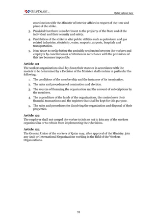 Qatar Labour Law



       coordination with the Minister of Interior Affairs in respect of the time and
       place of the strike.
   3. Provided that there is no detriment to the property of the State and of the
      individual and their security and safety.
   4. Prohibition of the strike in vital public utilities such as petroleum and gas
      related industries, electricity, water, seaports, airports, hospitals and
      transportation.
   5. Non-resort to strike before the amicable settlement between the workers and
      employer by conciliation or arbitration in accordance with the provisions of
      this law becomes impossible.

Article 121
The workers organizations shall lay down their statutes in accordance with the
models to be determined by a Decision of the Minister shall contain in particular the
following:
   1. The conditions of the membership and the instances of its termination.
   2. The rules and procedures of nomination and election.
   3. The sources of financing the organization and the amount of subscriptions by
      the members.
   4. The expenditure of the funds of the organizations, the control over their
      financial transactions and the registers that shall be kept for this purpose.
   5. The rules and procedures for dissolving the organization and disposal of their
      properties.

Article 122
The employer shall not compel the worker to join or not to join any of the workers
organizations or to refrain from implementing their decisions.

Article 123
The General Union of the workers of Qatar may, after approval of the Ministry, join
any Arab or International Organizations working in the field of the Workers
Organizations.




                                          33
 