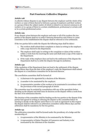 Qatar Labour Law



                    Part Fourteen: Collective Disputes
Article 128
A collective labour disputes is any dispute between the employer and the whole of his
workers or some of them thereof or between a group of employers and their workers
or a group of them the subject matter of which is related to an interest common to all
workers or to a group of them in a certain establishment, professional or certain craft
or in a certain professional sector.

Article 129
If any dispute arises between the employer and some or all of his workers the two
parties to the dispute shall try to settle it between themselves and if there is a joint
committee in the establishment the dispute shall be referred to it for settlement.

If the two parties fail to settle the dispute the following steps shall be taken:-
   1. The workers shall submit their complaint or claim in writing to the employer
      with a copy thereof to the Department.
   2. The employer shall reply in writing to the complaint or claim of the workers
      within a week from his receiving the same and shall send a copy of the reply to
      the Department.
   3. If the reply of the employer does not lead to the settlement of the dispute the
      Department shall try to settle the dispute through its mediation.

Article 130
If the mediation of the Department does not lead to the settlement of the dispute
within fifteen days from the date of the employer's reply the Department shall submit
the dispute to a conciliation committee for its decision thereon.

The conciliation committee shall be formed of:
   1. A chairman to be appointed by a decision of the Minister.
   2. A member to be nominated by the employer.
   3. A representative member of the workers to be nominated in accordance with
      the provisions of the second paragraph of Article
The committee may be assisted by consultation with any of the specialists before
deciding on the dispute and shall issue its decision on the dispute within a week from
the date of its submission thereto.

The decision of the committee shall be binding on the two parties to the dispute if the
parties had agreed in writing to referring the dispute to the committee before its
meeting to decide on the dispute and if there is no such an agreement in this respect
the dispute shall be referred to an arbitration committee within fifteen days and the
arbitration shall be mandatory for the two parties.

Article 131
The arbitration committee shall be formed under the presidency of a Judge and the
membership of:
   1. A representative of the Ministry to be nominated by the Minister.
   2. A representative of Qatar Chamber of Commerce and Industry to be
      nominated by the chairman of the chamber.



                                            36
 