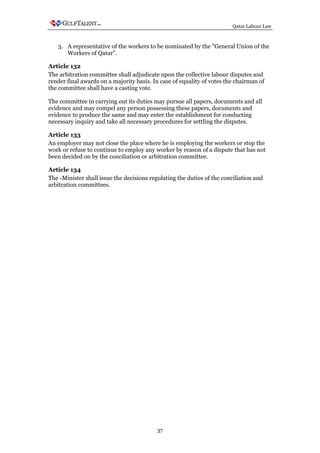 Qatar Labour Law



   3. A representative of the workers to be nominated by the "General Union of the
      Workers of Qatar".

Article 132
The arbitration committee shall adjudicate upon the collective labour disputes and
render final awards on a majority basis. In case of equality of votes the chairman of
the committee shall have a casting vote.

The committee in carrying out its duties may pursue all papers, documents and all
evidence and may compel any person possessing these papers, documents and
evidence to produce the same and may enter the establishment for conducting
necessary inquiry and take all necessary procedures for settling the disputes.

Article 133
An employer may not close the place where he is employing the workers or stop the
work or refuse to continue to employ any worker by reason of a dispute that has not
been decided on by the conciliation or arbitration committee.

Article 134
The -Minister shall issue the decisions regulating the duties of the conciliation and
arbitration committees.




                                           37
 