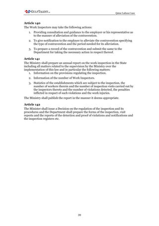 Qatar Labour Law



Article 140
The Work Inspectors may take the following actions:
   1. Providing consultation and guidance to the employer or his representative as
      to the manner of alleviation of the contravention.
   2. To give notification to the employer to alleviate the contravention specifying
      the type of contravention and the period needed for its alleviation.
   3. To prepare a record of the contravention and submit the same to the
      Department for taking the necessary action in respect thereof.

Article 141
The Ministry shall prepare an annual report on the work inspection in the State
including all matters related to the supervision by the Ministry over the
implementation of this law and in particular the following matters:
    1. Information on the provisions regulating the inspection.
   2. Information of the number of Work Inspectors.
   3. Statistics of the establishments which are subject to the inspection, the
      number of workers therein and the number of inspection visits carried out by
      the inspectors thereto and the number of violations detected, the penalties
      inflicted in respect of such violations and the work injuries.
The Ministry shall publish the report in the manner it deems appropriate.

Article 142
The Minister shall issue a Decision on the regulation of the inspection and its
procedures and the Department shall prepare the forms of the inspection, visit
reports and the reports of the detection and proof of violations and notifications and
the inspection registers etc.




                                          39
 