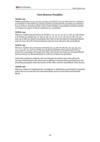 Qatar Labour Law



                            Part Sixteen: Penalties
Article 143
Without prejudice to any severer penalty provided for in any other law the violations
provided for in the following articles shall be penalized by the penalties provided for
in any of them. And the penalty of fine shall multiply in accordance with the number
of workers in respect of whom violations are committed.

Article 144
Whoever violates the provisions of Articles 7, 12, 19, 21, 22, 23, 27, 28, 35, sub-article
2 of Article 39, Articles 46, 47, 48, 57, 58, 73, 74, 75, 77, 91, 92, 95, 97, 99, 106, 115
and 139 of this law shall be punished with a fine of not less than two thousand Riyals
and not more than five thousand Riyals and not more than five thousand Riyals.

Article 145
Whoever violates the provisions of Articles 29, 33, 86, 87, 88, 89, 90, 93, 94, 103,
104, 105,108, 122 and 133 of this law shall be penalised with imprisonment for a
period not exceeding one month and with a fine of not less than two thousand Riyals
and not exceed six thousand Riyals or with any of these two penalties.

And in the violations relating to the recruitment of workers from abroad for the
account of third parties the court may in addition to the penalties provided for in the
preceding paragraph order the closure of the office and the cancellation of the license.

Article 146
Whoever refuses to implement the conciliation or arbitration award shall be punished
with a fine of not less than five thousand Riyals and not more than ten thousand
Riyals




                                            40
 