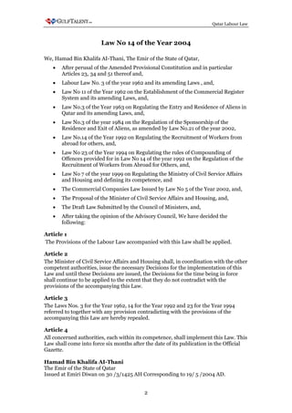 Qatar Labour Law



                        Law No 14 of the Year 2004

We, Hamad Bin Khalifa AI-Thani, The Emir of the State of Qatar,
   •   After perusal of the Amended Provisional Constitution and in particular
       Articles 23, 34 and 51 thereof and,
   •   Labour Law No. 3 of the year 1962 and its amending Laws , and,
   •   Law No 11 of the Year 1962 on the Establishment of the Commercial Register
       System and its amending Laws, and,
   •   Law No.3 of the Year 1963 on Regulating the Entry and Residence of Aliens in
       Qatar and its amending Laws, and,
   •   Law No.3 of the year 1984 on the Regulation of the Sponsorship of the
       Residence and Exit of Aliens, as amended by Law No.21 of the year 2002,
   •   Law No.14 of the Year 1992 on Regulating the Recruitment of Workers from
       abroad for others, and,
   •   Law No 23 of the Year 1994 on Regulating the rules of Compounding of
       Offences provided for in Law No 14 of the year 1992 on the Regulation of the
       Recruitment of Workers from Abroad for Others, and,
   •   Law No 7 of the year 1999 on Regulating the Ministry of Civil Service Affairs
       and Housing and defining its competence, and
   •   The Commercial Companies Law Issued by Law No 5 of the Year 2002, and,
   •   The Proposal of the Minister of Civil Service Affairs and Housing, and,
   •   The Draft Law Submitted by the Council of Ministers, and,
   •   After taking the opinion of the Advisory Council, We have decided the
       following:

Article 1
The Provisions of the Labour Law accompanied with this Law shall be applied.

Article 2
The Minister of Civil Service Affairs and Housing shall, in coordination with the other
competent authorities, issue the necessary Decisions for the implementation of this
Law and until these Decisions are issued, the Decisions for the time being in force
shall continue to be applied to the extent that they do not contradict with the
provisions of the accompanying this Law.

Article 3
The Laws Nos. 3 for the Year 1962, 14 for the Year 1992 and 23 for the Year 1994
referred to together with any provision contradicting with the provisions of the
accompanying this Law are hereby repealed.

Article 4
All concerned authorities, each within its competence, shall implement this Law. This
Law shall come into force six months after the date of its publication in the Official
Gazette.

Hamad Bin Khalifa AI-Thani
The Emir of the State of Qatar
Issued at Emiri Diwan on 30 /3/1425 AH Corresponding to 19/ 5 /2004 AD.


                                          2
 