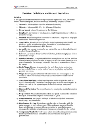 Qatar Labour Law



           Part One: Definitions and General Provisions
Article 1
In the application of this law the following words and expressions shall, unless the
context otherwise requires, have the meanings respectively assigned to them:
   1. Ministry: Ministry of Civil Service Affairs and Housing
   2. Minister: Minister of Civil Service Affairs and Housing
   3. Department: Labour Department at the Ministry.
   4. Employer: Any natural or juristic person employing one or more workers in
      return for a wage.
   5. Worker: Any natural person who works in return for a wage for an employer
      or under his control or supervision.
   6. Apprentice: Any natural person having an apprenticeship contract with an
      employer for his being instructed on the origins of a trade or craft or
      increasing his knowledge and skills thereon.
   7. Juvenile: Any natural person who has reached the age of sixteen but has not
      reached the age of eighteen.
   8. Labour: Any human effort, whether intellectual, technical or physical exerted
      in return for a wage.
   9. Service Contract: An agreement between an employer and worker, whether
      of a definite or indefinite duration, whereby the worker undertakes to perform
      a certain work for the employer, under his direction or supervision in return
      for a wage.
   10. Basic Wage: The rate of payment for the work done by the worker in a
       certain period of time or on the basis of piece or production and includes
       periodic increment.
   11. Wage: Basic wage plus all increments allowances and bonuses paid to the
       worker in return for or in respect of work of whatever kind and means of
       calculation.
   12. Vocational Training: Educating the trainee on the origins of a trade or
       craft or increasing his knowledge or skills thereon or qualifying the worker to
       change his trade by the necessary practical and theoretical means and
       programs.
   13. Licensed Physician: The person licensed to practice the medical profession
       in Qatar.
   14. Corporation: Any establishment in which the Qatari share capital is not less
       than 51 % and whose main place of business is in Qatar.
   15. Establishment: Any project managed by a natural or juristic person and
       employing a worker or more.
   16. Continuous Service: The uninterrupted service of the worker with the
       same employer or his legal successor. This continuous service will not be
       interrupted in case of periods of leave, permitted or agreed absence or
       stoppage of work in the establishment for reasons not related to the worker.
   17. Temporary Work: The work whose nature necessitates its performance in a
       limited period or which is limited to a certain work and ends upon its
       performance.



                                           3
 