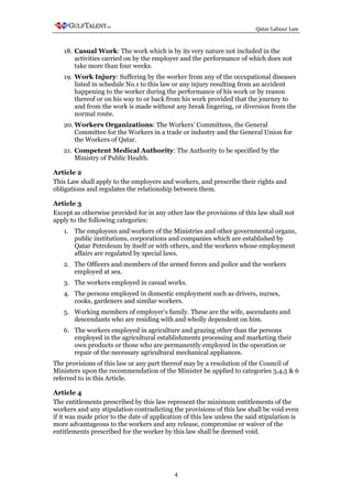 Qatar Labour Law



   18. Casual Work: The work which is by its very nature not included in the
       activities carried on by the employer and the performance of which does not
       take more than four weeks.
   19. Work Injury: Suffering by the worker from any of the occupational diseases
       listed in schedule No.1 to this law or any injury resulting from an accident
       happening to the worker during the performance of his work or by reason
       thereof or on his way to or back from his work provided that the journey to
       and from the work is made without any break lingering, or diversion from the
       normal route.
   20. Workers Organizations: The Workers' Committees, the General
       Committee for the Workers in a trade or industry and the General Union for
       the Workers of Qatar.
   21. Competent Medical Authority: The Authority to be specified by the
       Ministry of Public Health.

Article 2
This Law shall apply to the employers and workers, and prescribe their rights and
obligations and regulates the relationship between them.

Article 3
Except as otherwise provided for in any other law the provisions of this law shall not
apply to the following categories:
   1. The employees and workers of the Ministries and other governmental organs,
      public institutions, corporations and companies which are established by
      Qatar Petroleum by itself or with others, and the workers whose employment
      affairs are regulated by special laws.
   2. The Officers and members of the armed forces and police and the workers
      employed at sea.
   3. The workers employed in casual works.
   4. The persons employed in domestic employment such as drivers, nurses,
      cooks, gardeners and similar workers.
   5. Working members of employer's family. These are the wife, ascendants and
      descendants who are residing with and wholly dependent on him.
   6. The workers employed in agriculture and grazing other than the persons
      employed in the agricultural establishments processing and marketing their
      own products or those who are permanently employed in the operation or
      repair of the necessary agricultural mechanical appliances.
The provisions of this law or any part thereof may by a resolution of the Council of
Ministers upon the recommendation of the Minister be applied to categories 3,4,5 & 6
referred to in this Article.

Article 4
The entitlements prescribed by this law represent the minimum entitlements of the
workers and any stipulation contradicting the provisions of this law shall be void even
if it was made prior to the date of application of this law unless the said stipulation is
more advantageous to the workers and any release, compromise or waiver of the
entitlements prescribed for the worker by this law shall be deemed void.




                                            4
 