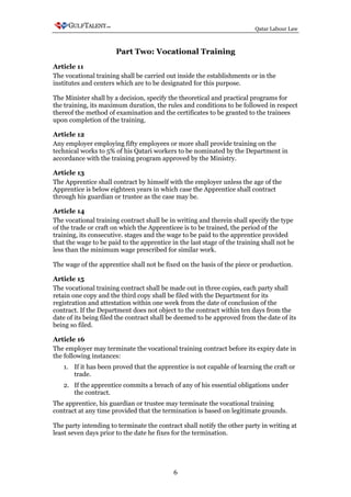 Qatar Labour Law



                       Part Two: Vocational Training
Article 11
The vocational training shall be carried out inside the establishments or in the
institutes and centers which are to be designated for this purpose.

The Minister shall by a decision, specify the theoretical and practical programs for
the training, its maximum duration, the rules and conditions to be followed in respect
thereof the method of examination and the certificates to be granted to the trainees
upon completion of the training.

Article 12
Any employer employing fifty employees or more shall provide training on the
technical works to 5% of his Qatari workers to be nominated by the Department in
accordance with the training program approved by the Ministry.

Article 13
The Apprentice shall contract by himself with the employer unless the age of the
Apprentice is below eighteen years in which case the Apprentice shall contract
through his guardian or trustee as the case may be.

Article 14
The vocational training contract shall be in writing and therein shall specify the type
of the trade or craft on which the Apprenticee is to be trained, the period of the
training, its consecutive. stages and the wage to be paid to the apprentice provided
that the wage to be paid to the apprentice in the last stage of the training shall not be
less than the minimum wage prescribed for similar work.

The wage of the apprentice shall not be fixed on the basis of the piece or production.

Article 15
The vocational training contract shall be made out in three copies, each party shall
retain one copy and the third copy shall be filed with the Department for its
registration and attestation within one week from the date of conclusion of the
contract. If the Department does not object to the contract within ten days from the
date of its being filed the contract shall be deemed to be approved from the date of its
being so filed.

Article 16
The employer may terminate the vocational training contract before its expiry date in
the following instances:
   1. If it has been proved that the apprentice is not capable of learning the craft or
      trade.
   2. If the apprentice commits a breach of any of his essential obligations under
      the contract.
The apprentice, his guardian or trustee may terminate the vocational training
contract at any time provided that the termination is based on legitimate grounds.

The party intending to terminate the contract shall notify the other party in writing at
least seven days prior to the date he fixes for the termination.




                                            6
 