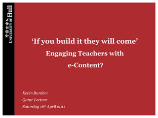 ‘ If you build it they will come’  Engaging Teachers with  e-Content? Kevin Burden: Qatar Lecture Saturday 16 th  April 2011 