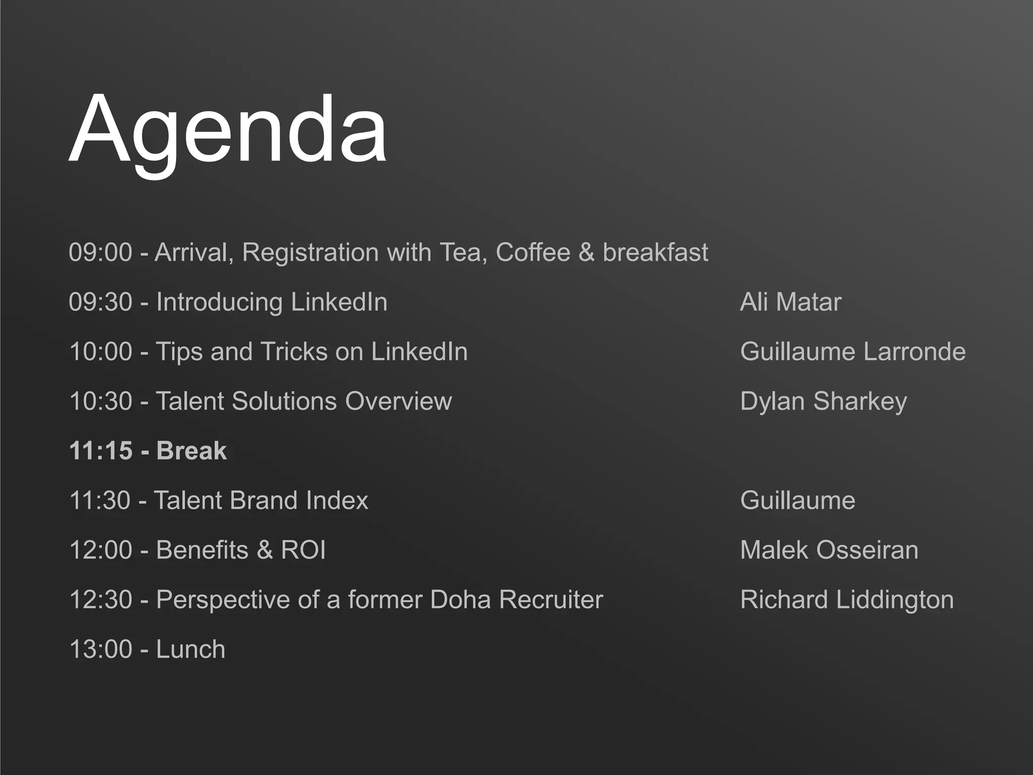 Agenda
09:00 - Arrival, Registration with Tea, Coffee & breakfast
09:30 - Introducing LinkedIn                                 Ali Matar
10:00 - Tips and Tricks on LinkedIn                          Guillaume Larronde
10:30 - Talent Solutions Overview                            Dylan Sharkey
11:15 - Break
11:30 - Talent Brand Index                                   Guillaume
12:00 - Benefits & ROI                                       Malek Osseiran
12:30 - Perspective of a former Doha Recruiter               Richard Liddington
13:00 - Lunch
 