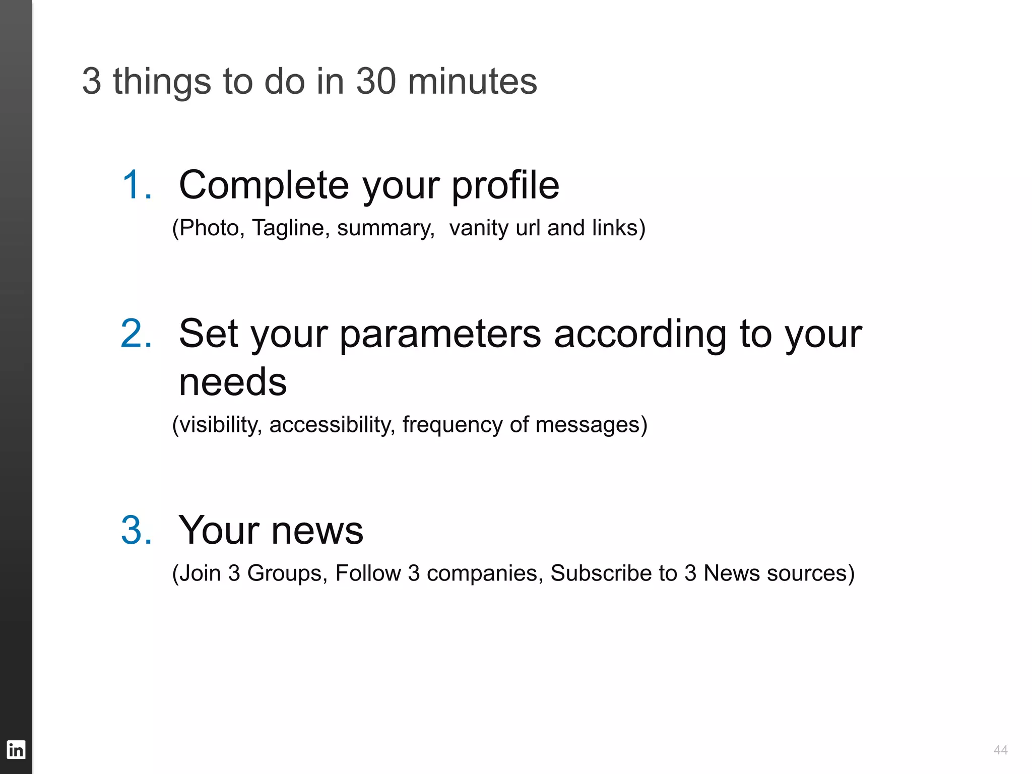 3 things to do in 30 minutes

  1. Complete your profile
     (Photo, Tagline, summary, vanity url and links)



  2. Set your parameters according to your
     needs
     (visibility, accessibility, frequency of messages)



  3. Your news
     (Join 3 Groups, Follow 3 companies, Subscribe to 3 News sources)




                                                                        44
 