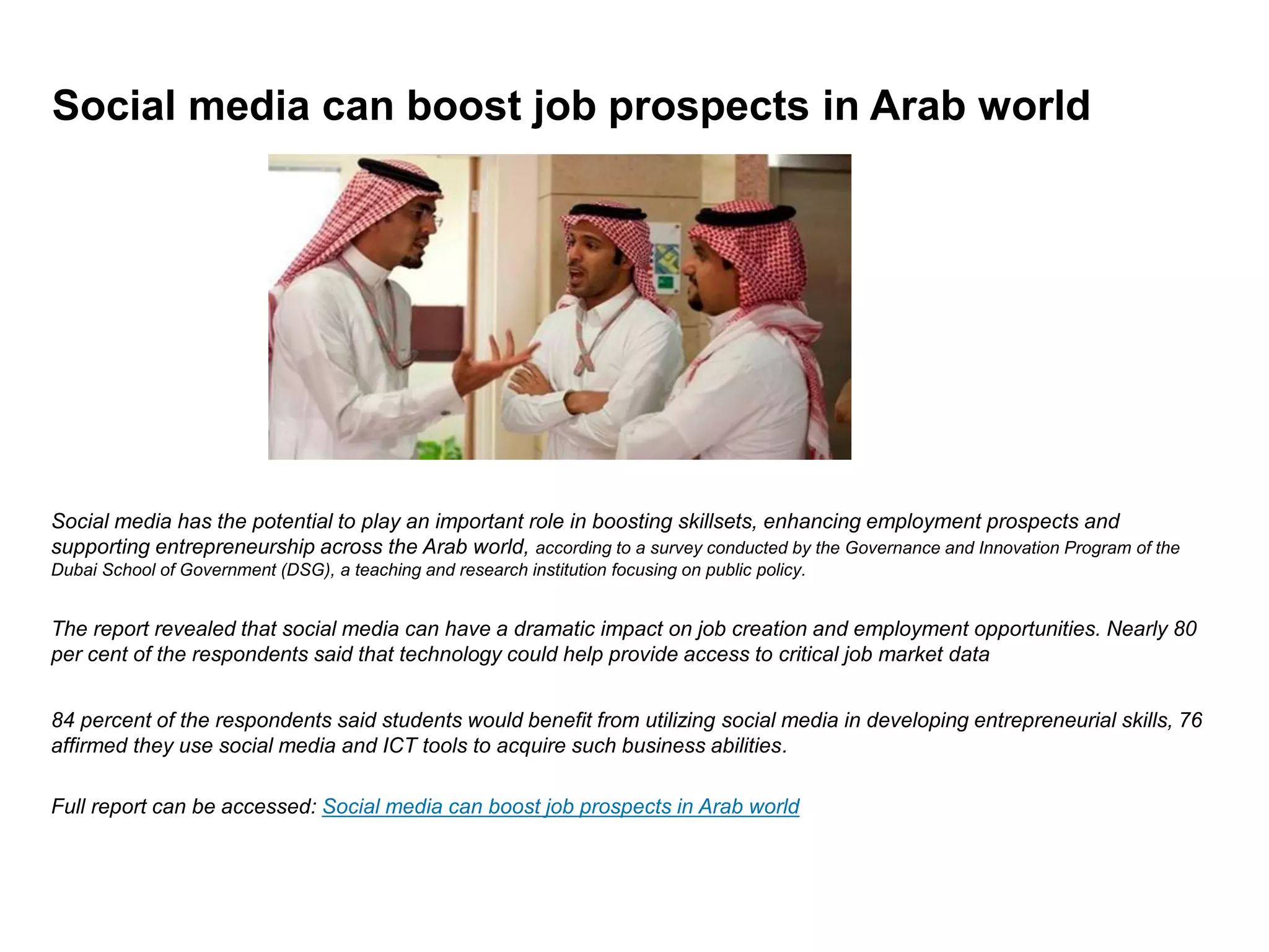 Social media can boost job prospects in Arab world




Social media has the potential to play an important role in boosting skillsets, enhancing employment prospects and
supporting entrepreneurship across the Arab world, according to a survey conducted by the Governance and Innovation Program of the
Dubai School of Government (DSG), a teaching and research institution focusing on public policy.


The report revealed that social media can have a dramatic impact on job creation and employment opportunities. Nearly 80
per cent of the respondents said that technology could help provide access to critical job market data


84 percent of the respondents said students would benefit from utilizing social media in developing entrepreneurial skills, 76
affirmed they use social media and ICT tools to acquire such business abilities.

Full report can be accessed: Social media can boost job prospects in Arab world
 