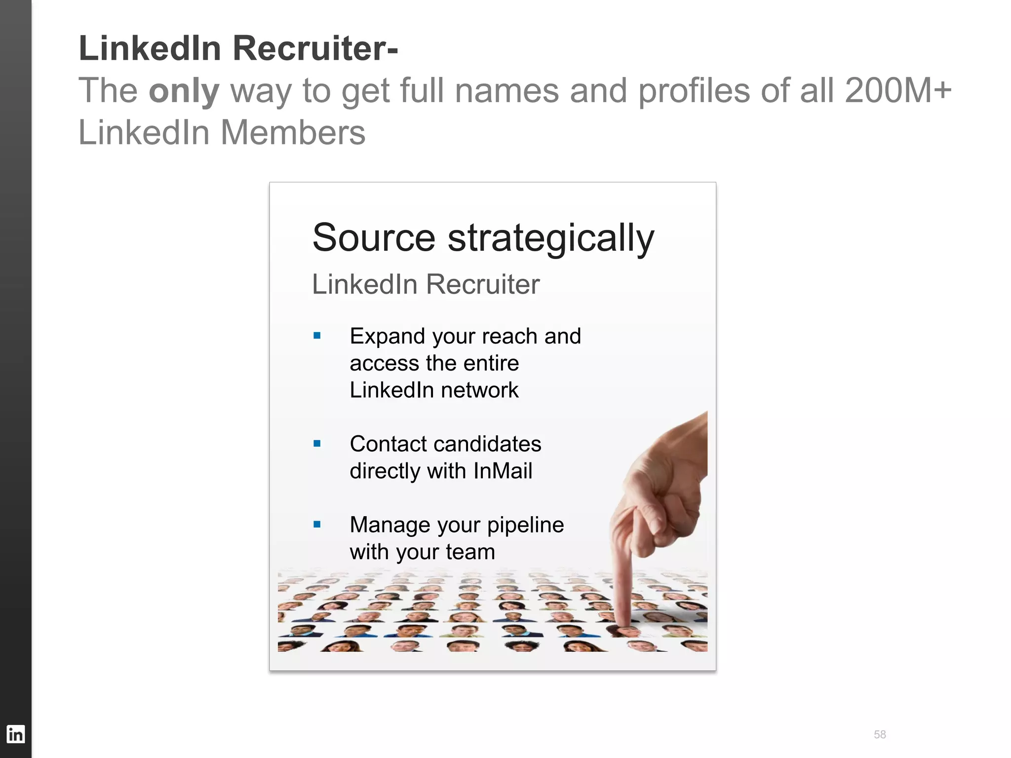 LinkedIn Recruiter-
The only way to get full names and profiles of all 200M+
LinkedIn Members


              Source strategically
              LinkedIn Recruiter
                 Expand your reach and
                  access the entire
                  LinkedIn network

                 Contact candidates
                  directly with InMail

                 Manage your pipeline
                  with your team




                                                  58
 