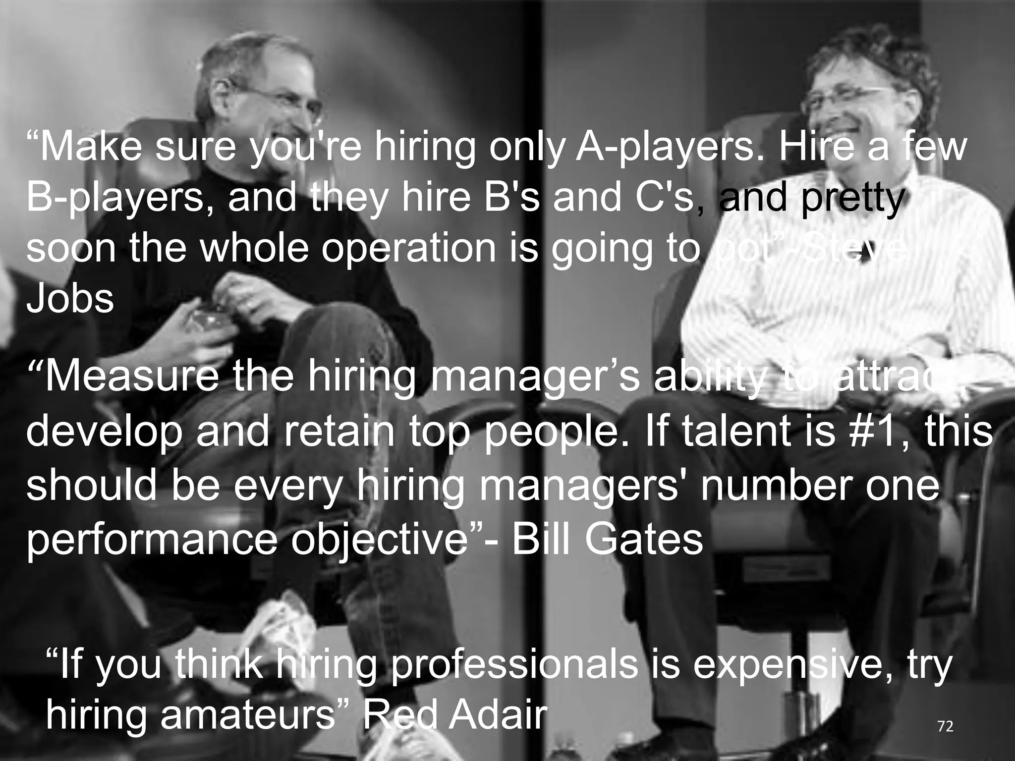 “Make sure you're hiring only A-players. Hire a few
B-players, and they hire B's and C's, and pretty
soon the whole operation is going to pot”-Steve
Jobs
“Measure the hiring manager’s ability to attract,
develop and retain top people. If talent is #1, this
should be every hiring managers' number one
performance objective”- Bill Gates

 “If you think hiring professionals is expensive, try
 hiring amateurs” Red Adair                         72
 