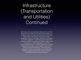 Infrastructure
(Transportation
and Utilities)
Continued
Electrical power is provided to Qataris from the Gas
Bay About and Was Abu Fontas power stations. In
addition, there are 6 gas turbines and an estimated
5,000 diesel units spread across the country.
Altogether, Qatar’s total power capacity is estimated
at 2,019 megawatts. In 2000 the government drew
up plans to build an independent power station with
a capacity of 1,902 megawatts to meet the
increasing demands of industrial projects and satisfy
rising power demand, which peaks in the summer
due to soaring temperatures. Several foreign
companies, which are expected to own 60% of the
project, have submitted bids, but the project’s
completion date remained unknown.
 