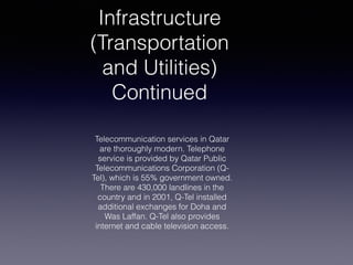Infrastructure
(Transportation
and Utilities)
Continued
Telecommunication services in Qatar
are thoroughly modern. Telephone
service is provided by Qatar Public
Telecommunications Corporation (Q-
Tel), which is 55% government owned.
There are 430,000 landlines in the
country and in 2001, Q-Tel installed
additional exchanges for Doha and
Was Laffan. Q-Tel also provides
internet and cable television access.
 