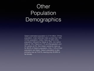Other
Population
Demographics
Qatar’s estimated population is 2.74 million. Of this
population, Arab nationals make up less than 15%
of their population. Indian make up 24% of the
population followed by Nepali at 16%, non-native
Arab at 13%, Filipino at 11% and Bangladesh and
Sri Lankan at 5%. Non-Qatari residents make up
for 88.4% of Qatar’s population. Only 11.6% of their
population are Qatari. Qatar’s population is also
primarily men at 74.91%, leaving only 25.09% to
be female.
 