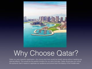 Why Choose Qatar?
Qatar is a very beautiful destination. Any movie shot here would be breath taking without needing any
special effects. This would be the perfect location for our story line also. Qatar would give our movie
the authentic feel it needs to captivate our audience and show them the beauty of the middle east.
 