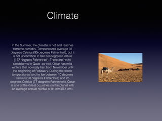 Climate
In the Summer, the climate is hot and reaches
extreme humidity. Temperatures average 35
degrees Celsius (95 degrees Fahrenheit), but it
is not uncommon to see 50 degrees Celsius
(122 degrees Fahrenheit). There are brutal
sandstorms in Qatar as well. Qatar has mild
winters that normally last from November until
the beginning of February. During the winter
temperatures tend to be between 10 degrees
Celsius (50 degrees Fahrenheit) and 25
degrees Celsius (77 degrees Fahrenheit). Qatar
is one of the driest countries on the planet with
an average annual rainfall of 81 mm (0.1 cm).
 