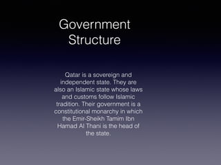 Government
Structure
Qatar is a sovereign and
independent state. They are
also an Islamic state whose laws
and customs follow Islamic
tradition. Their government is a
constitutional monarchy in which
the Emir-Sheikh Tamim Ibn
Hamad Al Thani is the head of
the state.
 