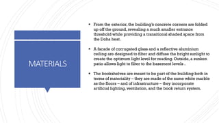 MATERIALS
▪ From the exterior, the building’s concrete corners are folded
up off the ground, revealing a much smaller entrance
threshold while providing a transitional shaded space from
the Doha heat.
▪ A facade of corrugated glass and a reflective aluminium
ceiling are designed to filter and diffuse the bright sunlight to
create the optimum light level for reading. Outside, a sunken
patio allows light to filter to the basement levels .
▪ The bookshelves are meant to be part of the building both in
terms of materiality – they are made of the same white marble
as the floors – and of infrastructure – they incorporate
artificial lighting, ventilation, and the book return system.
 